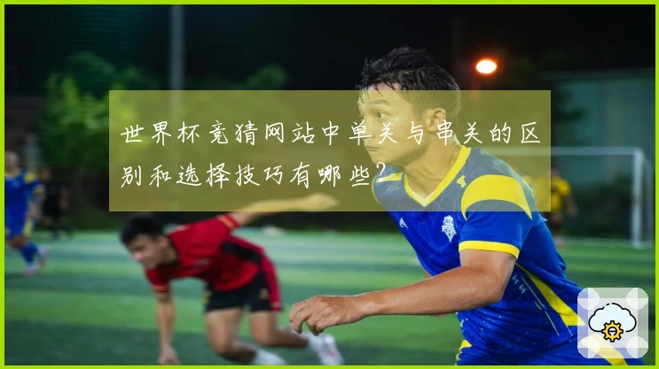 世界杯竞猜网站中单关与串关的区别和选择技巧有哪些？
