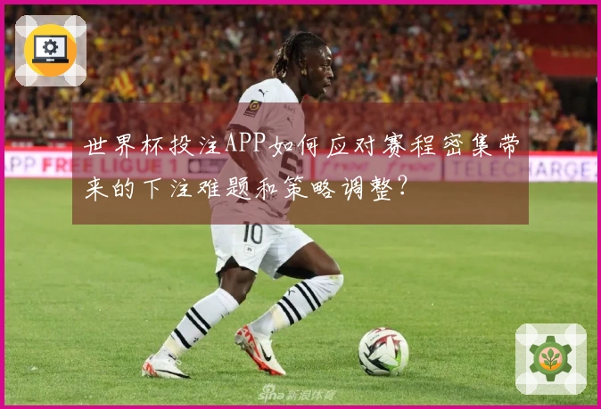 世界杯投注APP如何应对赛程密集带来的下注难题和策略调整？