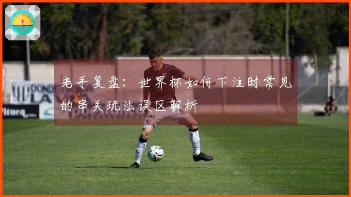 老手复盘：世界杯如何下注时常见的串关玩法误区解析